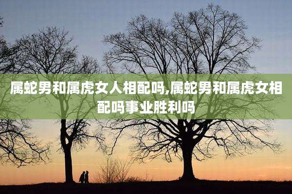 属蛇男和属虎女人相配吗,属蛇男和属虎女相配吗事业胜利吗