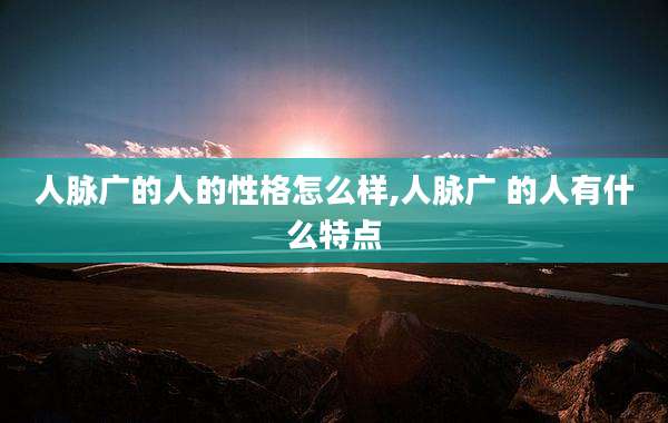 人脉广的人的性格怎么样,人脉广 的人有什么特点
