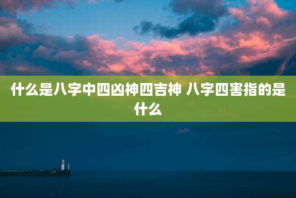 什么是八字中四凶神四吉神 八字四害指的是什么