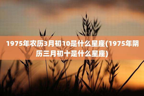 1975年农历3月初10是什么星座(1975年阴历三月初十是什么星座)