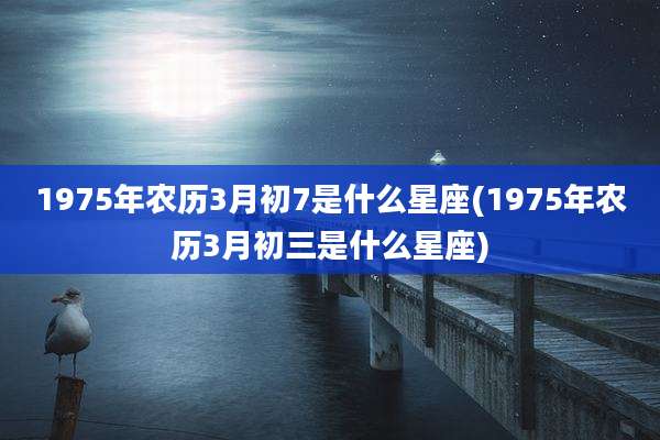 1975年农历3月初7是什么星座(1975年农历3月初三是什么星座)