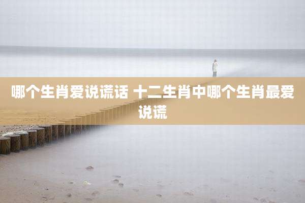 哪个生肖爱说谎话 十二生肖中哪个生肖最爱说谎