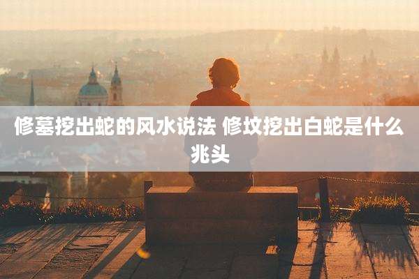 修墓挖出蛇的风水说法 修坟挖出白蛇是什么兆头