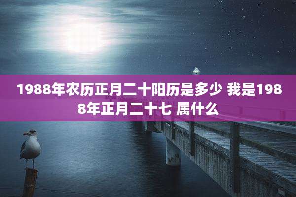 1988年农历正月二十阳历是多少 我是1988年正月二十七 属什么