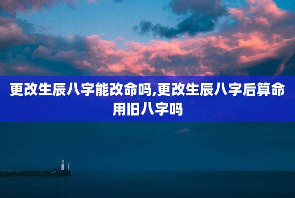 更改生辰八字能改命吗,更改生辰八字后算命用旧八字吗