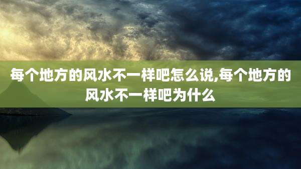 每个地方的风水不一样吧怎么说,每个地方的风水不一样吧为什么