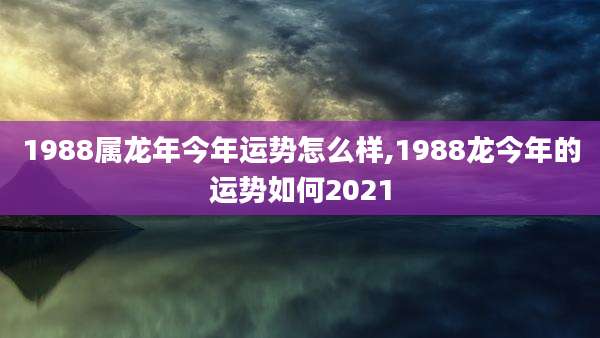 1988属龙年今年运势怎么样,1988龙今年的运势如何2021