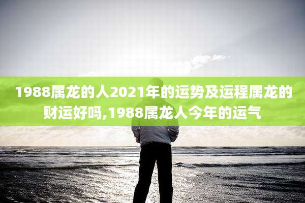 1988属龙的人2021年的运势及运程属龙的财运好吗,1988属龙人今年的运气