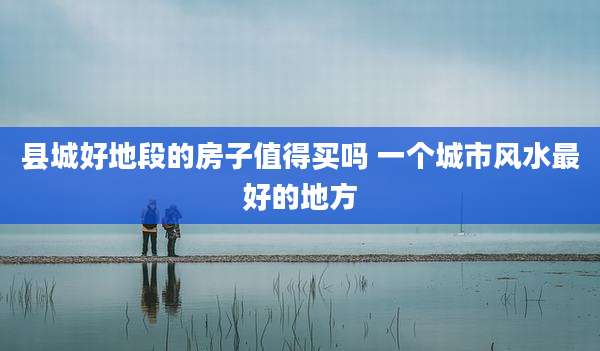 县城好地段的房子值得买吗 一个城市风水最好的地方
