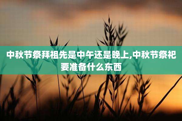中秋节祭拜祖先是中午还是晚上,中秋节祭祀要准备什么东西