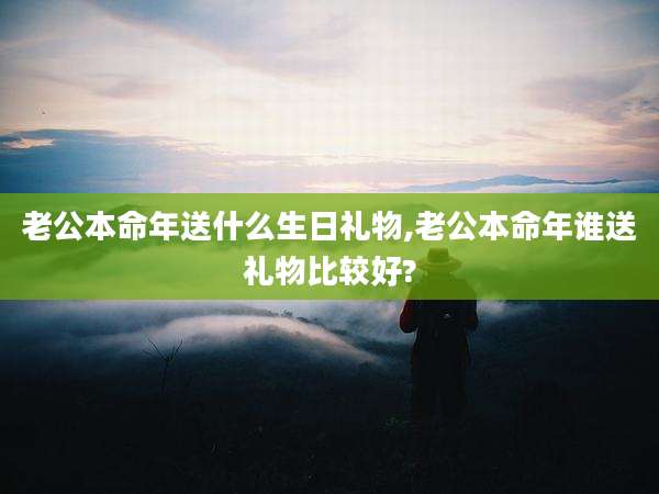 老公本命年送什么生日礼物,老公本命年谁送礼物比较好?