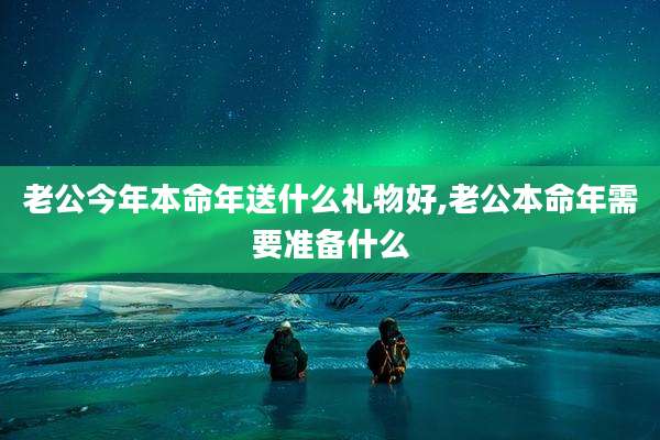 老公今年本命年送什么礼物好,老公本命年需要准备什么