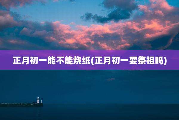 正月初一能不能烧纸(正月初一要祭祖吗)