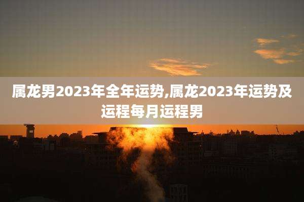 属龙男2023年全年运势,属龙2023年运势及运程每月运程男