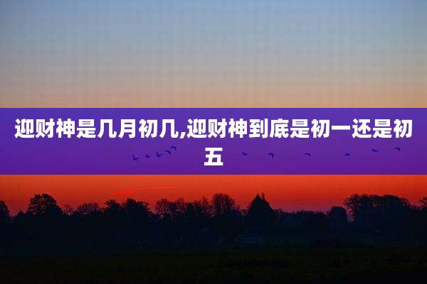 迎财神是几月初几,迎财神到底是初一还是初五