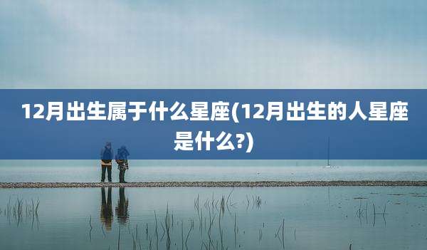 12月出生属于什么星座(12月出生的人星座是什么?)