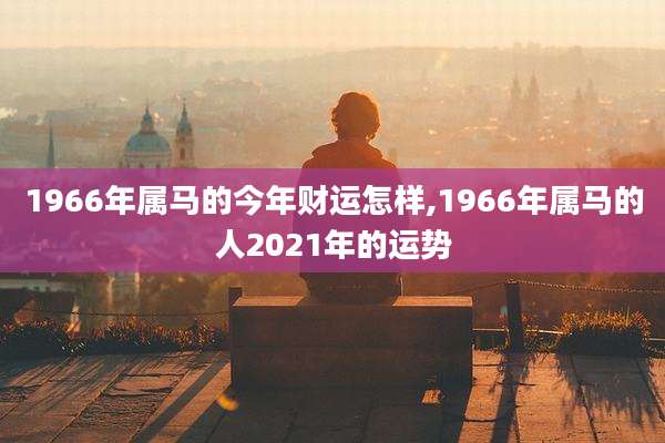 1966年属马的今年财运怎样,1966年属马的人2021年的运势