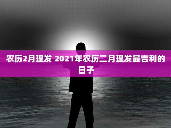 农历2月理发 2021年农历二月理发最吉利的日子