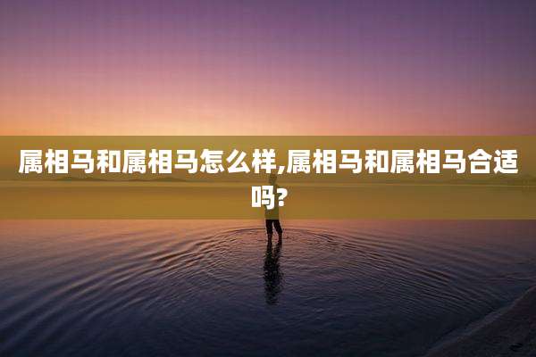 属相马和属相马怎么样,属相马和属相马合适吗?