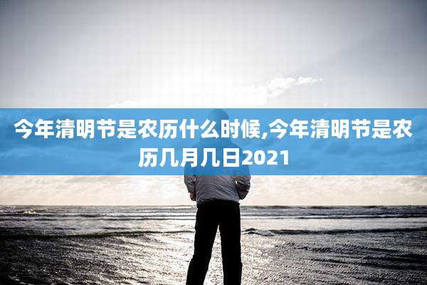 今年清明节是农历什么时候,今年清明节是农历几月几日2021