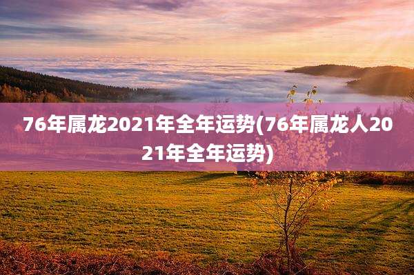 76年属龙2021年全年运势(76年属龙人2021年全年运势)