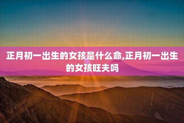 正月初一出生的女孩是什么命,正月初一出生的女孩旺夫吗