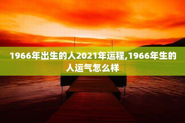 1966年出生的人2021年运程,1966年生的人运气怎么样