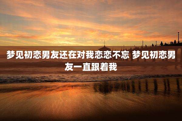 梦见初恋男友还在对我恋恋不忘 梦见初恋男友一直跟着我