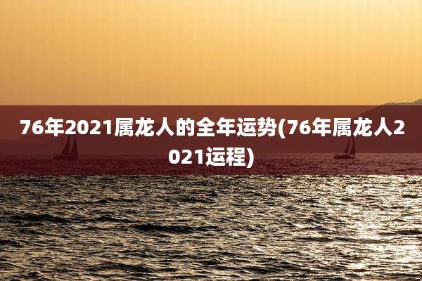 76年2021属龙人的全年运势(76年属龙人2021运程)