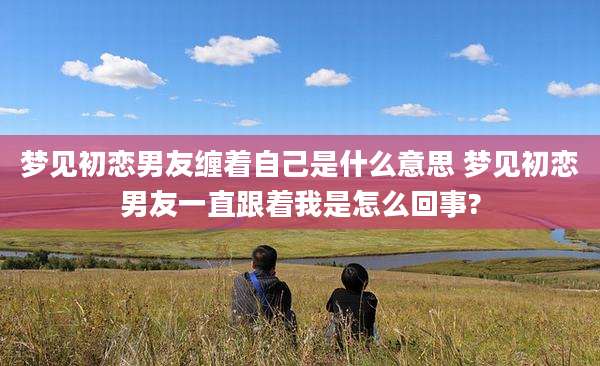 梦见初恋男友缠着自己是什么意思 梦见初恋男友一直跟着我是怎么回事?