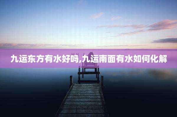 九运东方有水好吗,九运南面有水如何化解