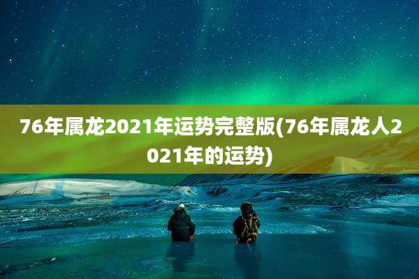 76年属龙2021年运势完整版(76年属龙人2021年的运势)