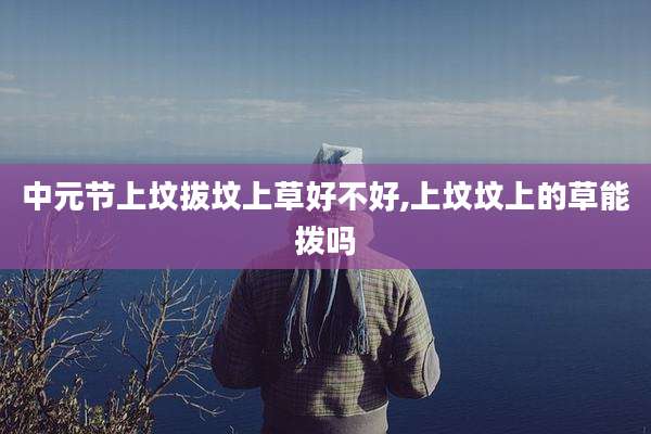 中元节上坟拔坟上草好不好,上坟坟上的草能拨吗