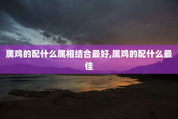 属鸡的配什么属相结合最好,属鸡的配什么最佳