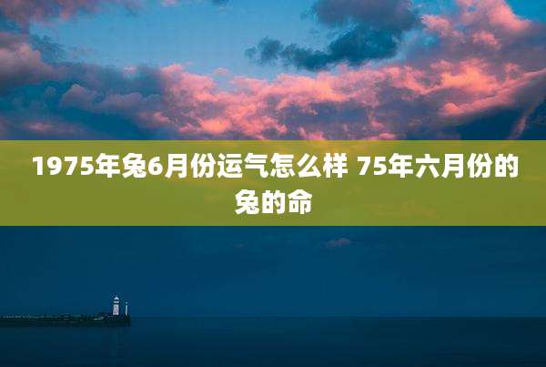 1975年兔6月份运气怎么样 75年六月份的兔的命
