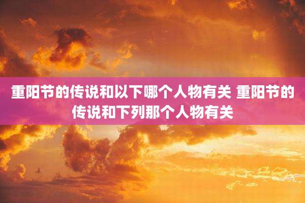 重阳节的传说和以下哪个人物有关 重阳节的传说和下列那个人物有关