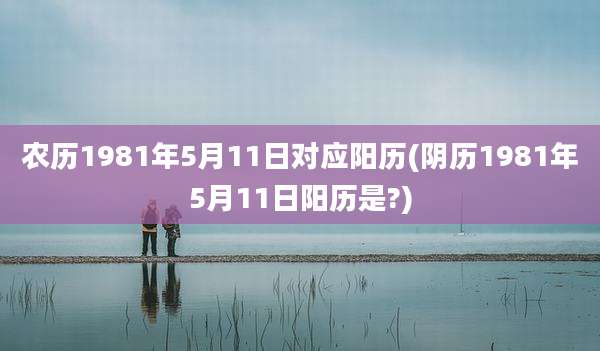 农历1981年5月11日对应阳历(阴历1981年5月11日阳历是?)