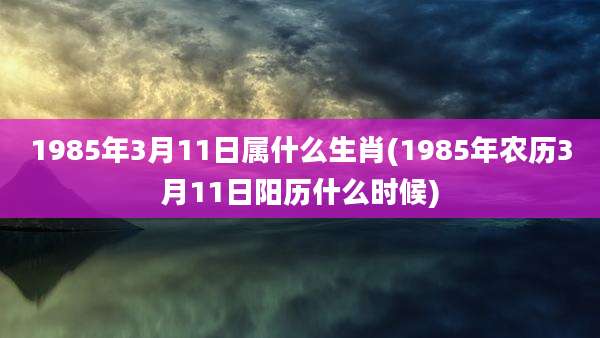 1985年3月11日属什么生肖(1985年农历3月11日阳历什么时候)