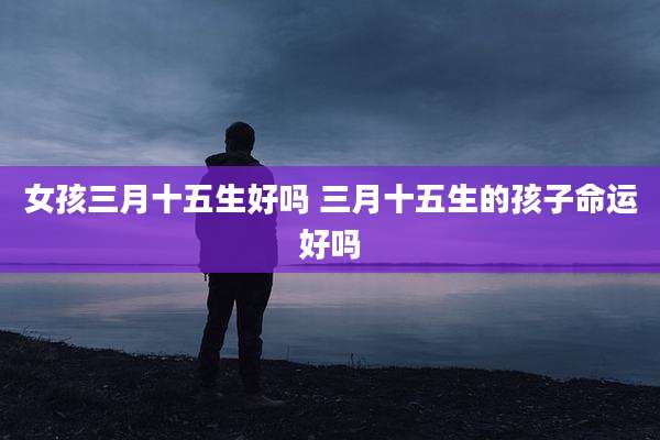 女孩三月十五生好吗 三月十五生的孩子命运好吗