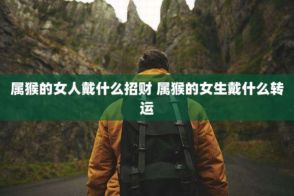 属猴的女人戴什么招财 属猴的女生戴什么转运