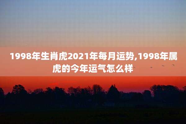 1998年生肖虎2021年每月运势,1998年属虎的今年运气怎么样
