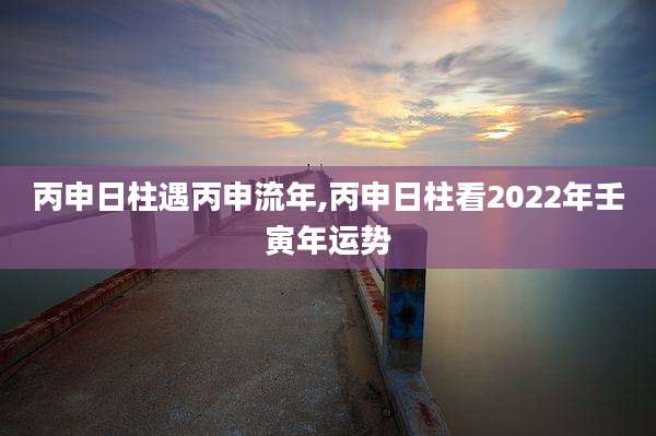 丙申日柱遇丙申流年,丙申日柱看2022年壬寅年运势