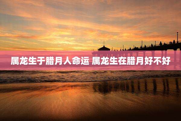 属龙生于腊月人命运 属龙生在腊月好不好