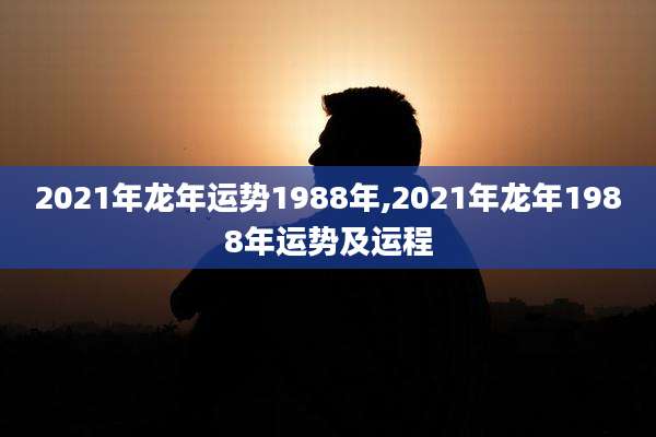 2021年龙年运势1988年,2021年龙年1988年运势及运程