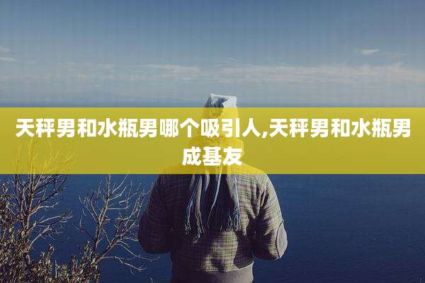 天秤男和水瓶男哪个吸引人,天秤男和水瓶男成基友
