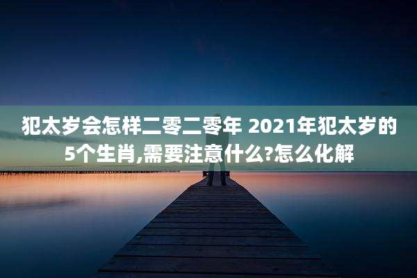 犯太岁会怎样二零二零年 2021年犯太岁的5个生肖,需要注意什么?怎么化解