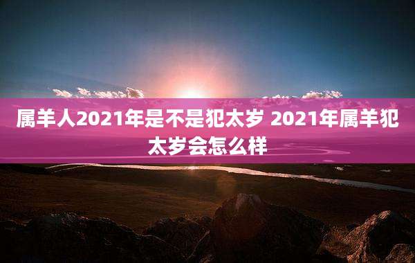 属羊人2021年是不是犯太岁 2021年属羊犯太岁会怎么样