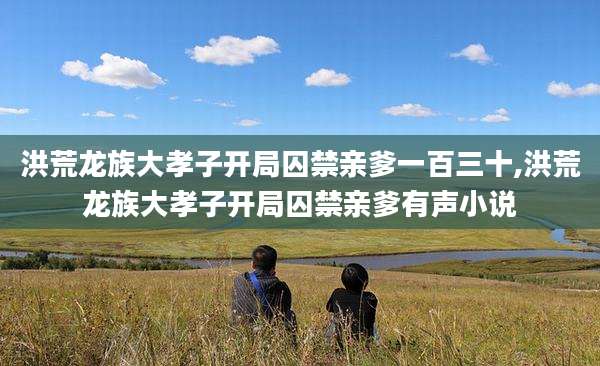 洪荒龙族大孝子开局囚禁亲爹一百三十,洪荒龙族大孝子开局囚禁亲爹有声小说