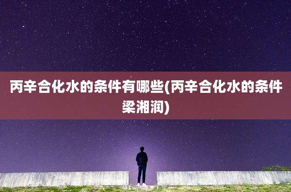 丙辛合化水的条件有哪些(丙辛合化水的条件梁湘润)