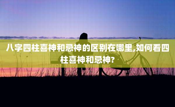 八字四柱喜神和忌神的区别在哪里,如何看四柱喜神和忌神?